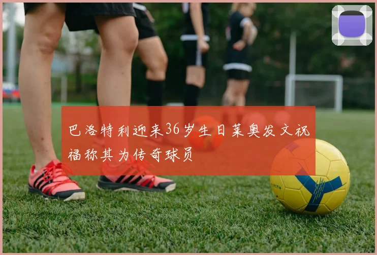 巴洛特利迎来36岁生日莱奥发文祝福称其为传奇球员