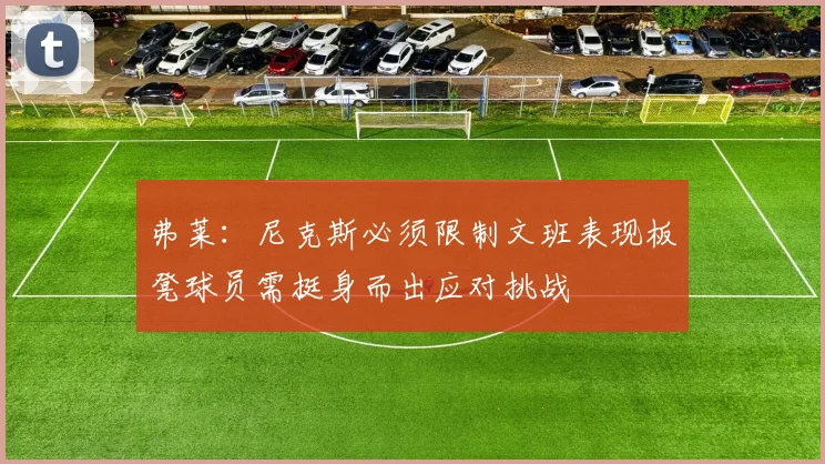 弗莱：尼克斯必须限制文班表现板凳球员需挺身而出应对挑战