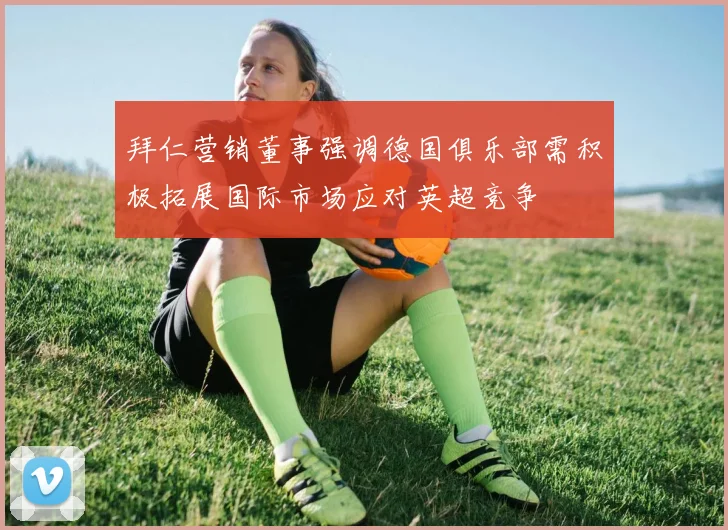 拜仁营销董事强调德国俱乐部需积极拓展国际市场应对英超竞争