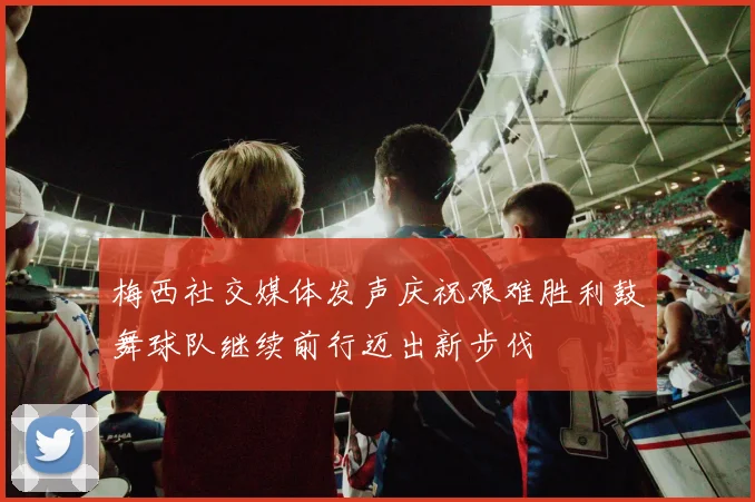 梅西社交媒体发声庆祝艰难胜利鼓舞球队继续前行迈出新步伐