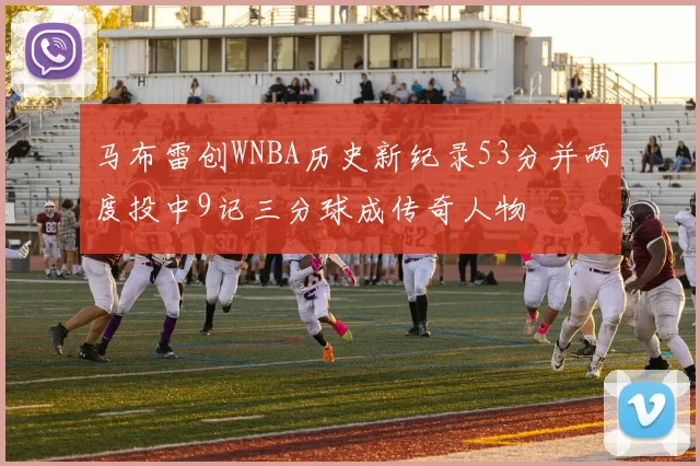 马布雷创WNBA历史新纪录53分并两度投中9记三分球成传奇人物