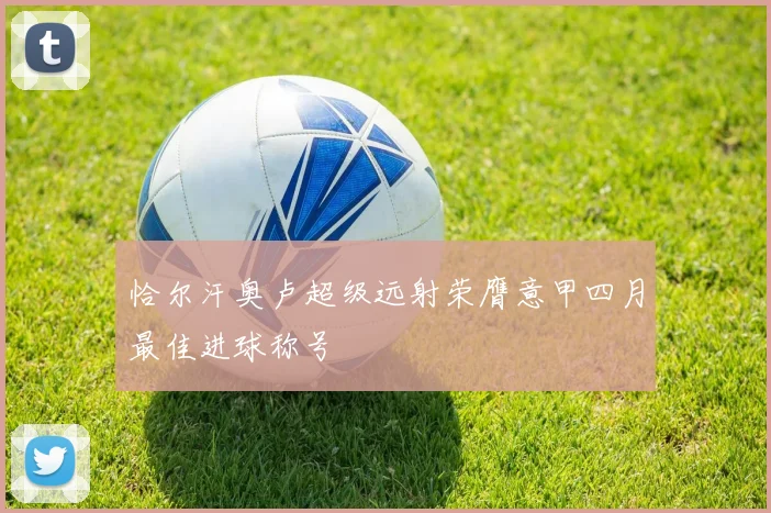 恰尔汗奥卢超级远射荣膺意甲四月最佳进球称号