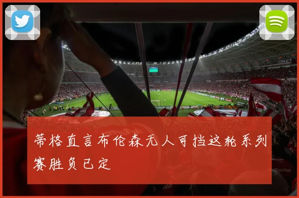 蒂格直言布伦森无人可挡这轮系列赛胜负已定