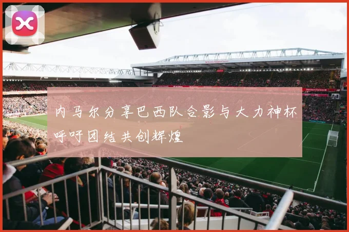 内马尔分享巴西队合影与大力神杯呼吁团结共创辉煌