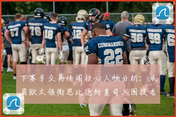 下赛季交易传闻核心人物分析：浓眉欧文领衔恩比德约基奇入围提名