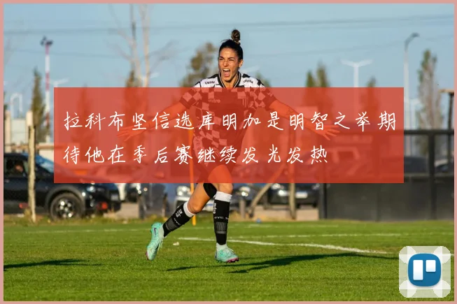 拉科布坚信选库明加是明智之举期待他在季后赛继续发光发热