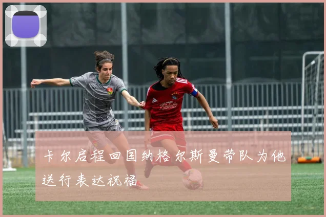 卡尔启程回国纳格尔斯曼带队为他送行表达祝福