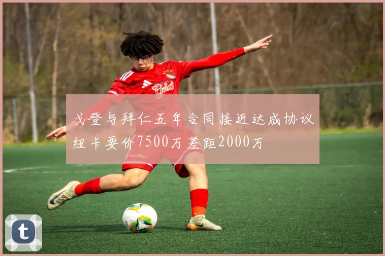 戈登与拜仁五年合同接近达成协议纽卡要价7500万差距2000万