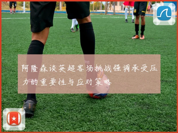 阿隆森谈英超客场挑战强调承受压力的重要性与应对策略