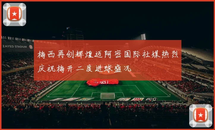 梅西再创辉煌迈阿密国际社媒热烈庆祝梅开二度进球盛况