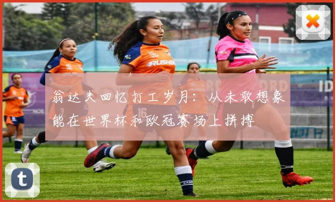 翁达夫回忆打工岁月：从未敢想象能在世界杯和欧冠赛场上拼搏