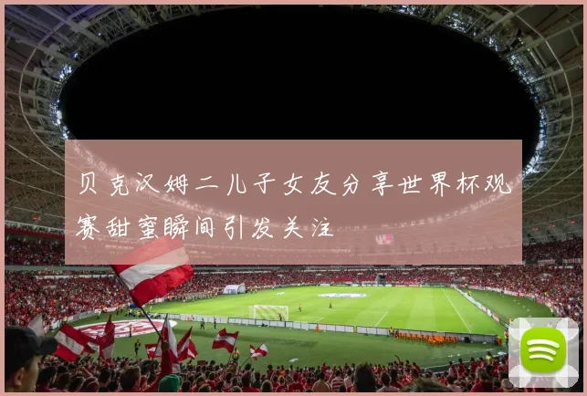 贝克汉姆二儿子女友分享世界杯观赛甜蜜瞬间引发关注