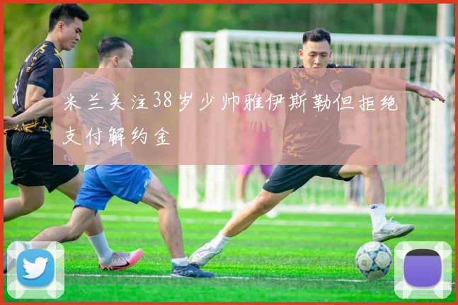 米兰关注38岁少帅雅伊斯勒但拒绝支付解约金