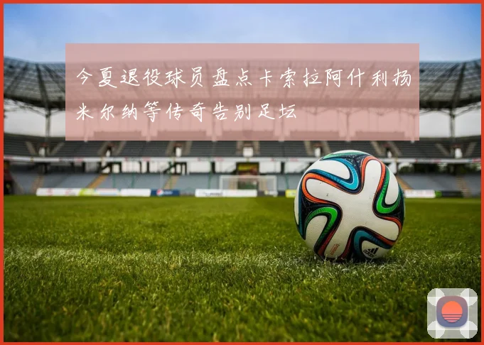 今夏退役球员盘点卡索拉阿什利扬米尔纳等传奇告别足坛