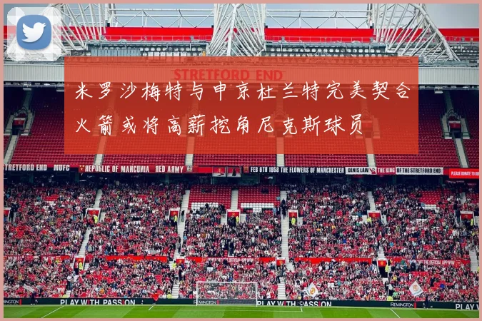 米罗沙梅特与申京杜兰特完美契合火箭或将高薪挖角尼克斯球员