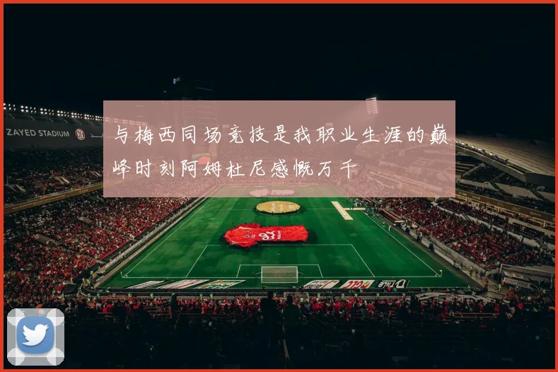 与梅西同场竞技是我职业生涯的巅峰时刻阿姆杜尼感慨万千