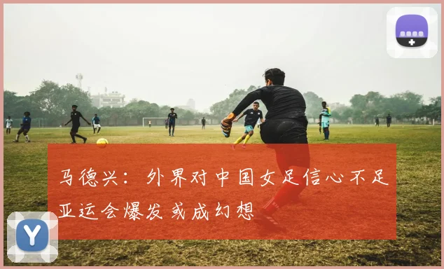 马德兴：外界对中国女足信心不足亚运会爆发或成幻想