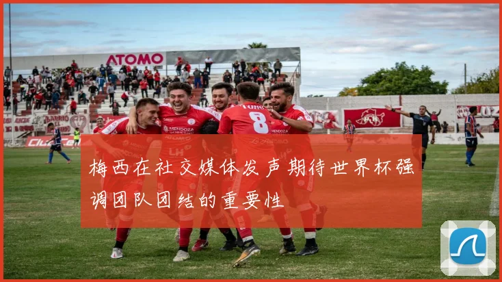 梅西在社交媒体发声期待世界杯强调团队团结的重要性