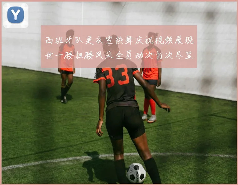 西班牙队更衣室热舞庆祝视频展现世一腰扭腰风采全员动次打次尽显欢乐气氛