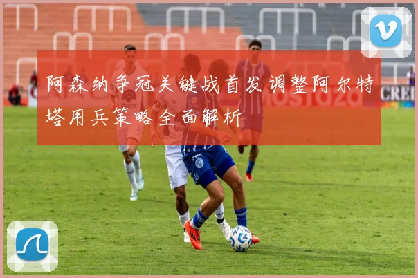 阿森纳争冠关键战首发调整阿尔特塔用兵策略全面解析