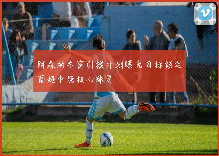 阿森纳冬窗引援计划曝光目标锁定葡超中场核心球员