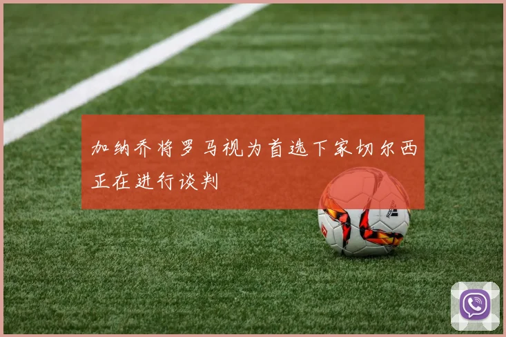 加纳乔将罗马视为首选下家切尔西正在进行谈判