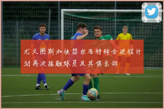 尤文图斯加快瑟尔洛特转会进程计划再次接触球员及其俱乐部