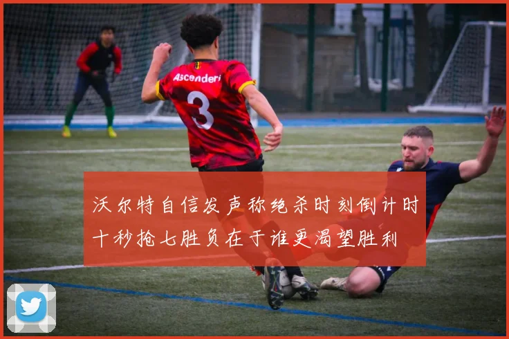 沃尔特自信发声称绝杀时刻倒计时十秒抢七胜负在于谁更渴望胜利