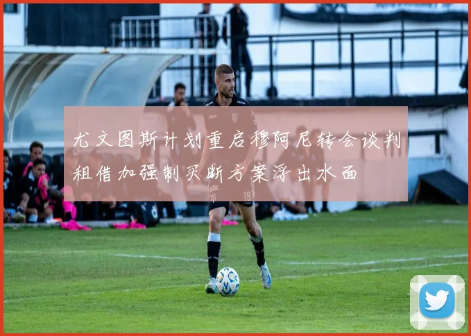尤文图斯计划重启穆阿尼转会谈判租借加强制买断方案浮出水面
