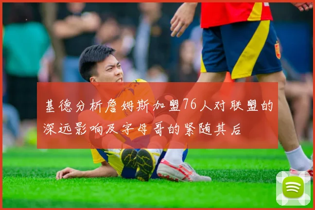 基德分析詹姆斯加盟76人对联盟的深远影响及字母哥的紧随其后
