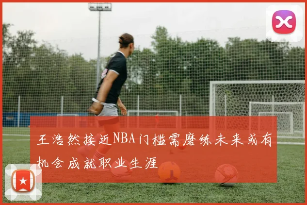 王浩然接近NBA门槛需磨练未来或有机会成就职业生涯